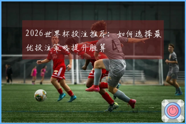 2026世界杯投注推荐：如何选择最优投注策略提升胜算