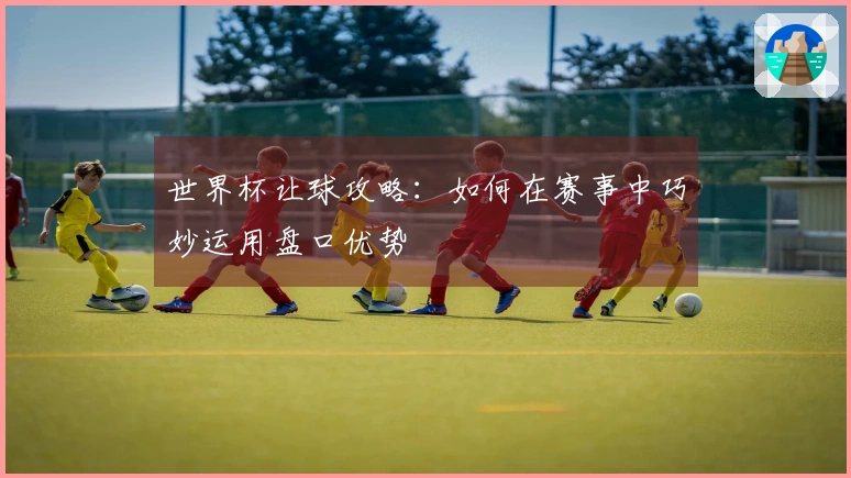 世界杯让球攻略：如何在赛事中巧妙运用盘口优势