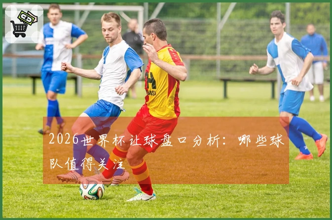 2026世界杯让球盘口分析：哪些球队值得关注