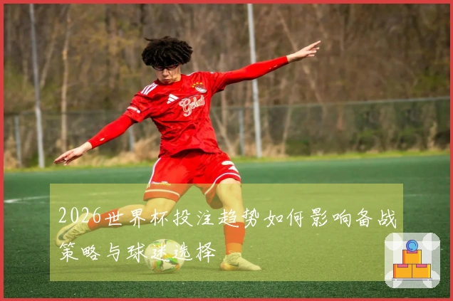 2026世界杯投注趋势如何影响备战策略与球迷选择